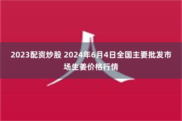 2023配资炒股 2024年6月4日全国主要批发市场生姜价格行情