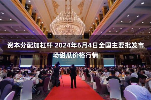 资本分配加杠杆 2024年6月4日全国主要批发市场甜瓜价格行情