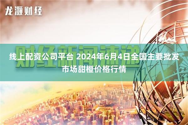 线上配资公司平台 2024年6月4日全国主要批发市场甜橙价格行情