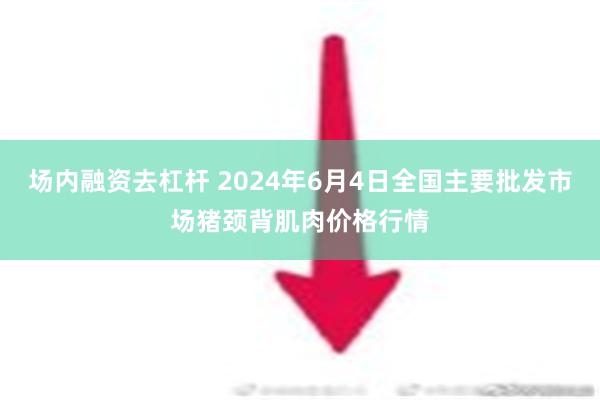 场内融资去杠杆 2024年6月4日全国主要批发市场猪颈背肌肉价格行情