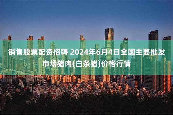 销售股票配资招聘 2024年6月4日全国主要批发市场猪肉(白条猪)价格行情