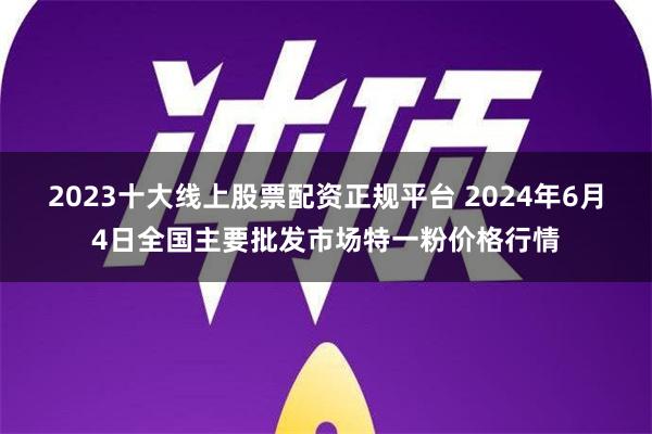 2023十大线上股票配资正规平台 2024年6月4日全国主要批发市场特一粉价格行情