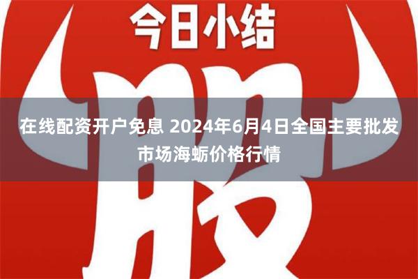 在线配资开户免息 2024年6月4日全国主要批发市场海蛎价格行情