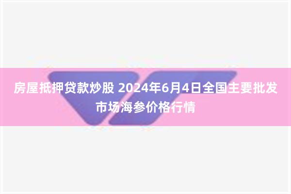 房屋抵押贷款炒股 2024年6月4日全国主要批发市场海参价格行情