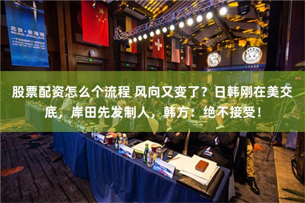 股票配资怎么个流程 风向又变了？日韩刚在美交底，岸田先发制人，韩方：绝不接受！