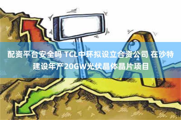 配资平台安全吗 TCL中环拟设立合资公司 在沙特建设年产20GW光伏晶体晶片项目