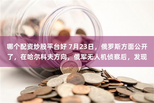 哪个配资炒股平台好 7月23日，俄罗斯方面公开了，在哈尔科夫方向，俄军无人机侦察后，发现