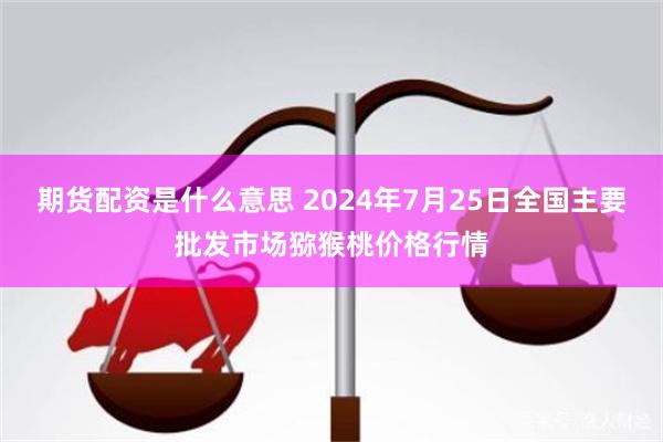 期货配资是什么意思 2024年7月25日全国主要批发市场猕猴桃价格行情