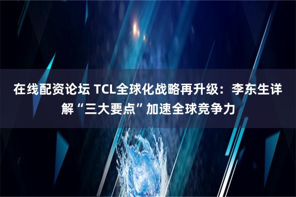 在线配资论坛 TCL全球化战略再升级：李东生详解“三大要点”加速全球竞争力