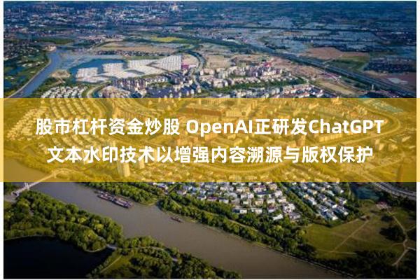 股市杠杆资金炒股 OpenAI正研发ChatGPT文本水印技术以增强内容溯源与版权保护