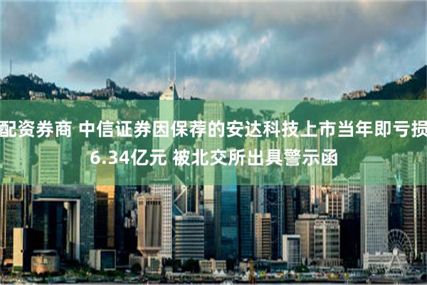 配资券商 中信证券因保荐的安达科技上市当年即亏损6.34亿元 被北交所出具警示函