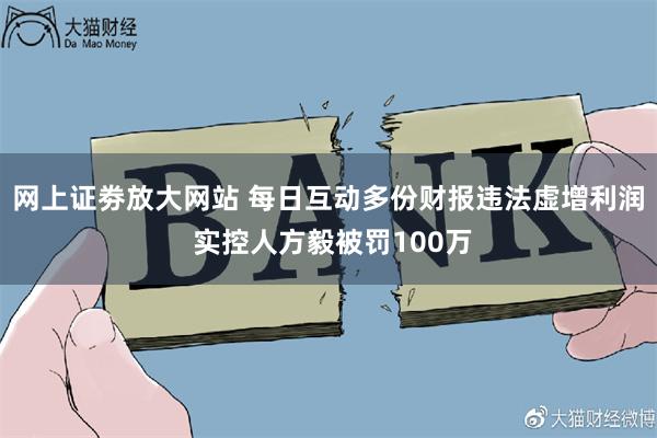 网上证劵放大网站 每日互动多份财报违法虚增利润 实控人方毅被罚100万