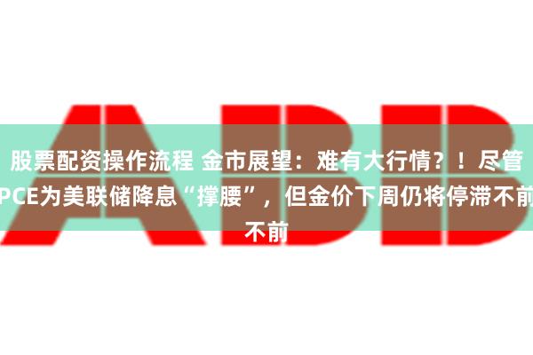 股票配资操作流程 金市展望：难有大行情？！尽管PCE为美联储降息“撑腰”，但金价下周仍将停滞不前