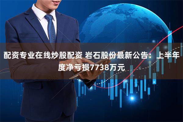 配资专业在线炒股配资 岩石股份最新公告：上半年度净亏损7738万元