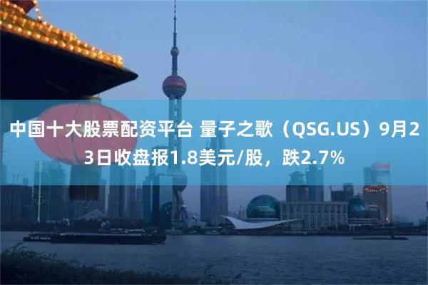 中国十大股票配资平台 量子之歌（QSG.US）9月23日收盘报1.8美元/股，跌2.7%