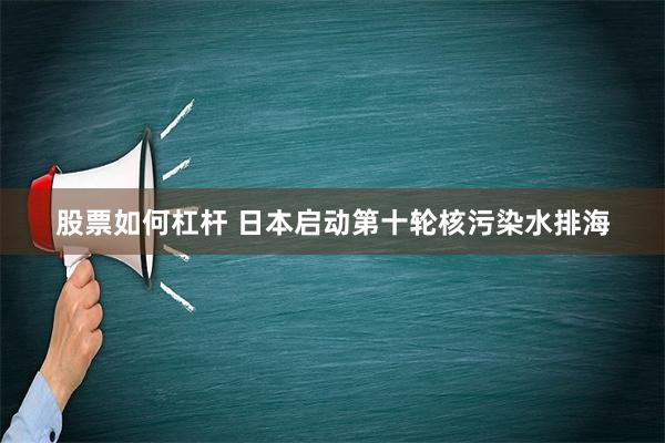 股票如何杠杆 日本启动第十轮核污染水排海