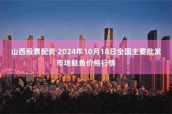 山西股票配资 2024年10月18日全国主要批发市场鲢鱼价格行情