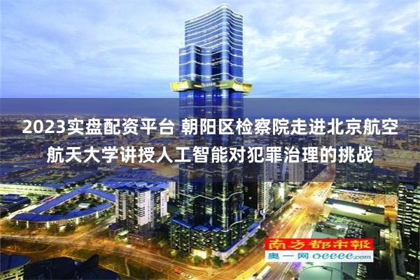 2023实盘配资平台 朝阳区检察院走进北京航空航天大学讲授人工智能对犯罪治理的挑战