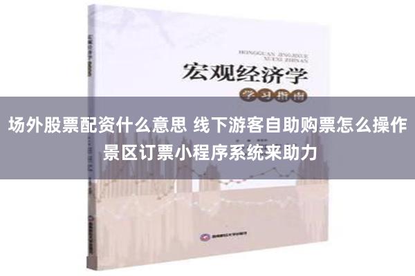 场外股票配资什么意思 线下游客自助购票怎么操作 景区订票小程序系统来助力