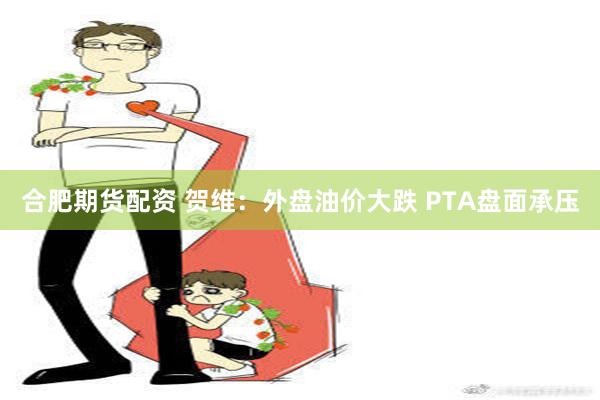 合肥期货配资 贺维：外盘油价大跌 PTA盘面承压