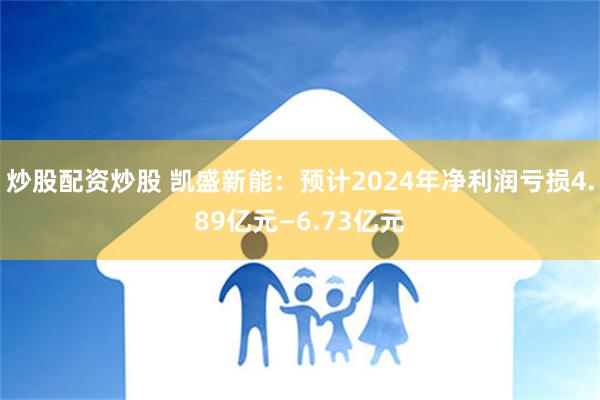 炒股配资炒股 凯盛新能：预计2024年净利润亏损4.89亿元—6.73亿元