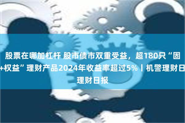 股票在哪加杠杆 股市债市双重受益，超180只“固收+权益”理财产品2024年收益率超过5%丨机警理财日报