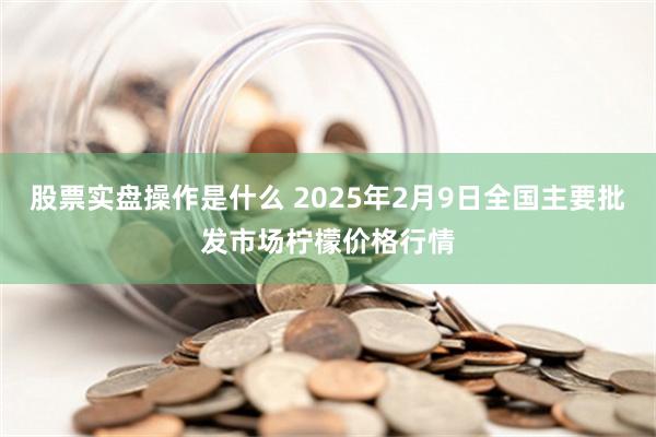 股票实盘操作是什么 2025年2月9日全国主要批发市场柠檬价格行情