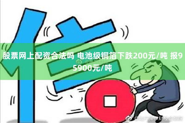 股票网上配资合法吗 电池级铜箔下跌200元/吨 报95900元/吨