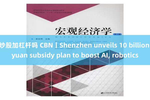 炒股加杠杆吗 CBN丨Shenzhen unveils 10 billion yuan subsidy plan to boost AI, robotics